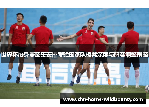 世界杯热身赛密集安排考验国家队板凳深度与阵容调整策略