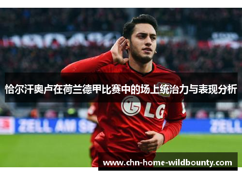 恰尔汗奥卢在荷兰德甲比赛中的场上统治力与表现分析