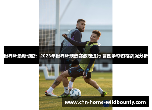 世界杯最新动态：2026年世界杯预选赛激烈进行 各国争夺资格战况分析