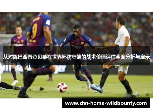 从对阵巴西看登贝莱在世界杯防守端的战术价值评估全面分析与启示